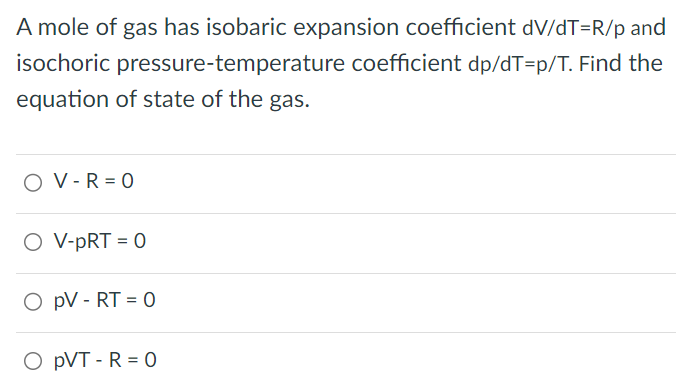 A mole of gas has isobaric expansion coefficient dV/dT = R/p and isochoric pressure-temperature coefficient dp/dT = p/T. Find the equation of state of the gas. V − R = 0 V − pRT = 0 pV − RT = 0 pVT − R = 0 