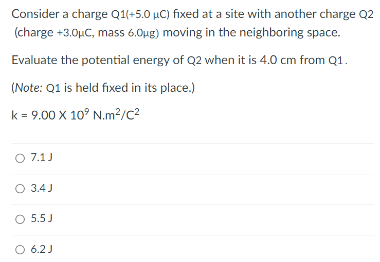 Consider a charge Q1 (+5.0 μC) fixed at a site with another charge Q2 (charge +3.0 μC, mass 6.0 μg ) moving in the neighboring space. Evaluate the potential energy of Q2 when it is 4.0 cm from Q1. (Note: Q1 is held fixed in its place. ) k = 9.00×109 N. m2/C2 7.1 J 3.4 J 5.5 J 6.2 J 