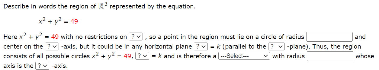 Describe in words the region of R3 represented by the equation. x2 + y2 = 49 Here x2 + y2 = 49 with no restrictions on, so a point in the region must lie on a circle of radius and center on the -axis, but it could be in any horizontal plane = k (parallel to the -plane). Thus, the region consists of all possible circles x2 + y2 = 49, = k and is therefore a with radius whose axis is the -axis.