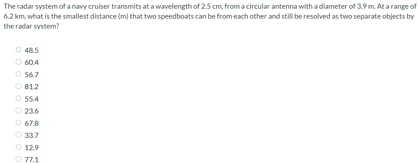 The radar system of a navy cruiser transmits at a wavelength of 2.5 cm, from a circular antenna with a diameter of 3.9 m. At a range of 6.2 km, what is the smallest distance (m) that two speedboats can be from each other and still be resolved as two separate objects by the radar system? 48.5 60.4 56.7 81.2 55.4 23.6 67.8 33.7 12.9 77.1