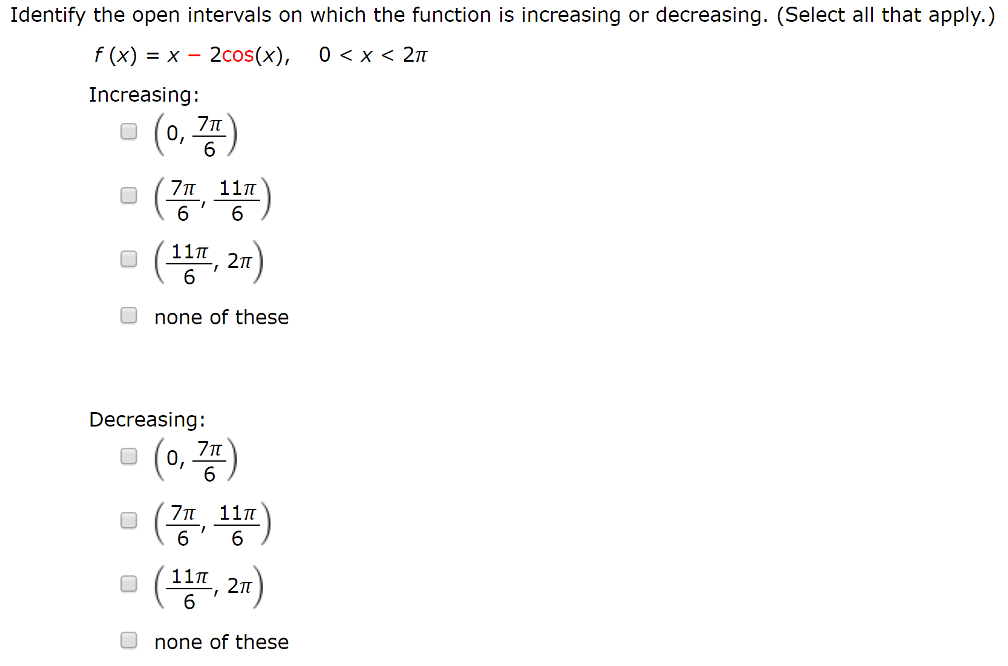 Identify the open intervals on which the function is increasing or decreasing. (Select all that apply. ) f(x) = x − 2cos⁡(x), 0 < x < 2π Increasing: (0, 7π6) (7π6, 11π6) (11π6, 2π) none of these Decreasing: (0, 7π6) (7π6, 11π6) (11π6, 2π) none of these 