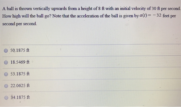 A ball is thrown vertically upwards from a height of 8 ft with an initial velocity of 30 ft per second How high will the ball go? Note that the acceleration of the ball is given by a(t) = −32 feet per second per second. 50.1875 ft 18.5469 ft 53.1875 ft 22.0625 ft 34.1875 ft