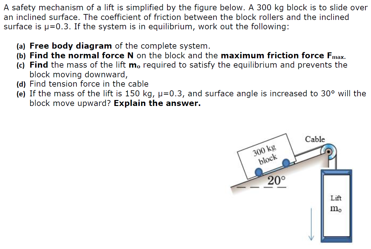 A safety mechanism of a lift is simplified by the figure below. A 300 kg block is to slide over an inclined surface. The coefficient of friction between the block rollers and the inclined surface is μ = 0.3. If the system is in equilibrium, work out the following: (a) Free body diagram of the complete system. (b) Find the normal force N on the block and the maximum friction force Fmax. (c) Find the mass of the lift mo required to satisfy the equilibrium and prevents the block moving downward, (d) Find tension force in the cable (e) If the mass of the lift is 150 kg, μ = 0.3, and surface angle is increased to 30∘ will the block move upward? Explain the answer.