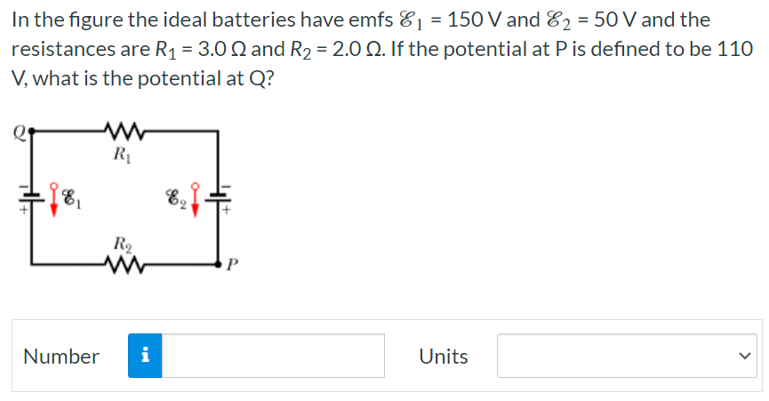 In the figure the ideal batteries have emfs ε1 = 150 V and ε2 = 50 V and the resistances are R1 = 3.0 Ω and R2 = 2.0 Ω. If the potential at P is defined to be 110 V, what is the potential at Q? Number Units