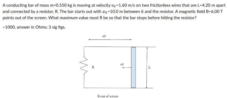 A conducting bar of mass m = 0.550 kg is moving at velocity v0 = 1.60 m/s on two frictionless wires that are L = 4.20 m apart and connected by a resistor, R. The bar starts out with x0 = 10.0 m between it and the resistor. A magnetic field B = 6.00 T points out of the screen. What maximum value must R be so that the bar stops before hitting the resistor? 1000, answer in Ohms; 3 sig figs. B out of screen