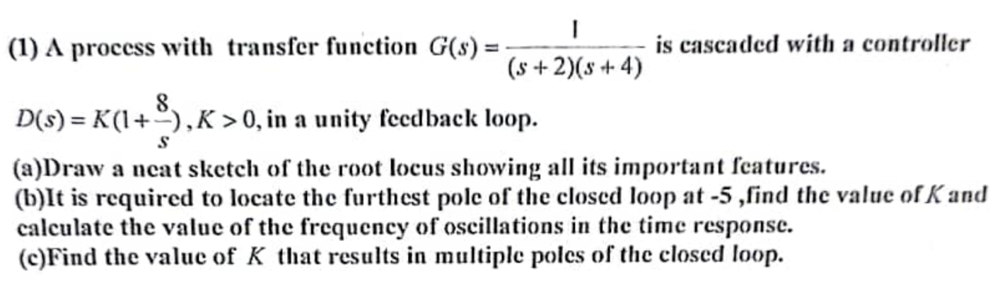 A process with transfer function G(s) = 1 (s+2)(s+4) is cascaded with a controller D(s) = K(1 + 8s), K > 0, in a unity feedback loop. (a)Draw a neat sketch of the root locus showing all its important features. (b)It is required to locate the furthest pole of the closed loop at -5 , find the value of K and calculate the value of the frequency of oscillations in the time response. (c) Find the value of K that results in multiple poles of the closed loop. 