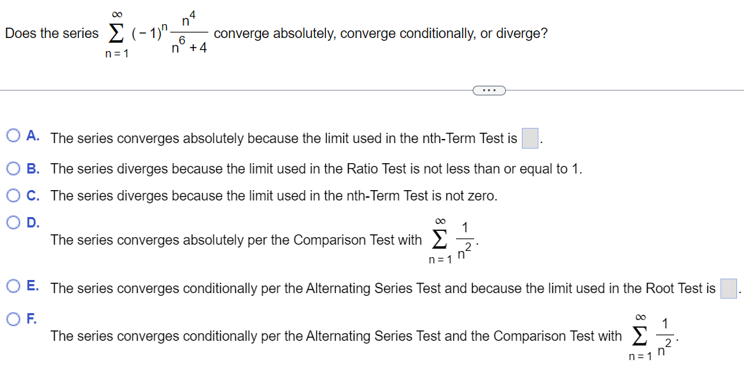 Does the series ∑n = 1∞(−1)nn4 n6+4 converge absolutely, converge conditionally, or diverge? A. The series converges absolutely because the limit used in the nth-Term Test is B. The series diverges because the limit used in the Ratio Test is not less than or equal to 1. C. The series diverges because the limit used in the nth-Term Test is not zero. D. The series converges absolutely per the Comparison Test with ∑n = 1∞1 n2. E. The series converges conditionally per the Alternating Series Test and because the limit used in the Root Test is F. The series converges conditionally per the Alternating Series Test and the Comparison Test with ∑n = 1∞1 n2. 