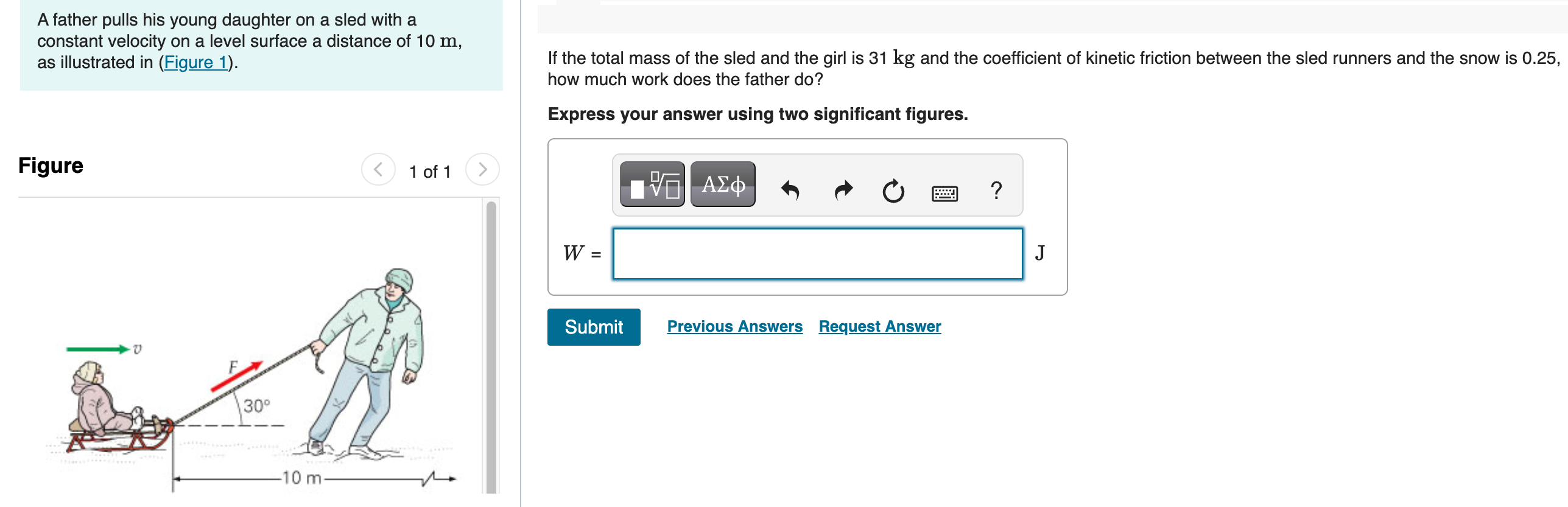 A father pulls his young daughter on a sled with a constant velocity on a level surface a distance of 10 m, as illustrated in (Figure 1). Figure 1 of 1 If the total mass of the sled and the girl is 31 kg and the coefficient of kinetic friction between the sled runners and the snow is 0.25, how much work does the father do? Express your answer using two significant figures. W = J Submit Previous Answers Request Answer 