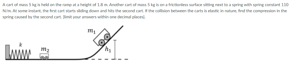 A cart of mass 5 kg is held on the ramp at a height of 1.8 m. Another cart of mass 5 kg is on a frictionless surface sitting next to a spring with spring constant 110 N/m. At some instant, the first cart starts sliding down and hits the second cart. If the collision between the carts is elastic in nature, find the compression in the spring caused by the second cart. [limit your answers within one decimal places].