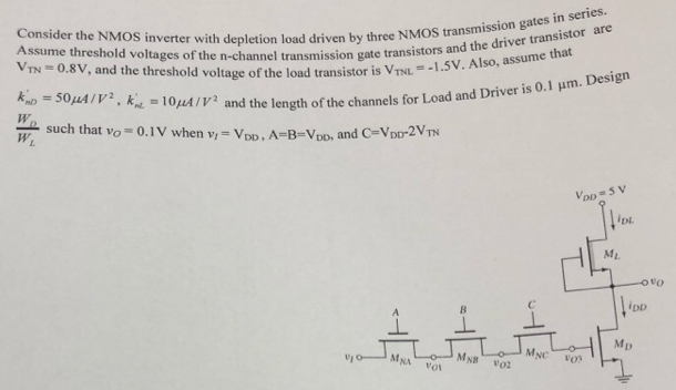 Consider the NMOS inverter with depletion load driven by three NMOS transmission gates in series. Assume threshold voltages of the n-channel transmission gate transistors and the driver transistor are VTN = 0.8 V, and the threshold voltage of the load transistor is VTNL = −1.5 V. Also, assume that kmD = 50 μA/V2, knL = 10 μA/V2 and the length of the channels for Load and Driver is 0.1 μm. Design WDWL such that vO = 0.1 V when vI = VDD, A = B = VDD, and C = VDD−2VTN