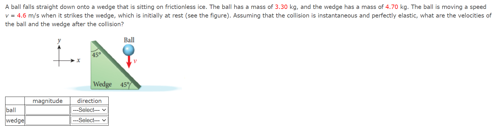 A ball falls straight down onto a wedge that is sitting on frictionless ice. The ball has a mass of 3.30 kg, and the wedge has a mass of 4.70 kg. The ball is moving a speed v = 4.6 m/s when it strikes the wedge, which is initially at rest (see the figure). Assuming that the collision is instantaneous and perfectly elastic, what are the velocities of the ball and the wedge after the collision?