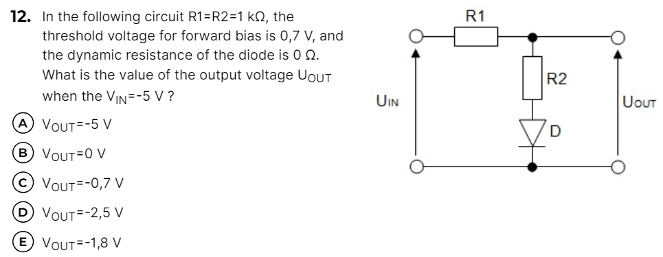 In the following circuit R1 = R2 = 1 kΩ, the threshold voltage for forward bias is 0, 7 V, and the dynamic resistance of the diode is 0 Ω. What is the value of the output voltage UOUT when the VIN = −5 V ? (A) VOUT = −5 V (B) VOUT = 0∨ (C) VOUT = −0, 7 V (D) VOUT = −2,5 V (E) VOUT = −1,8 V