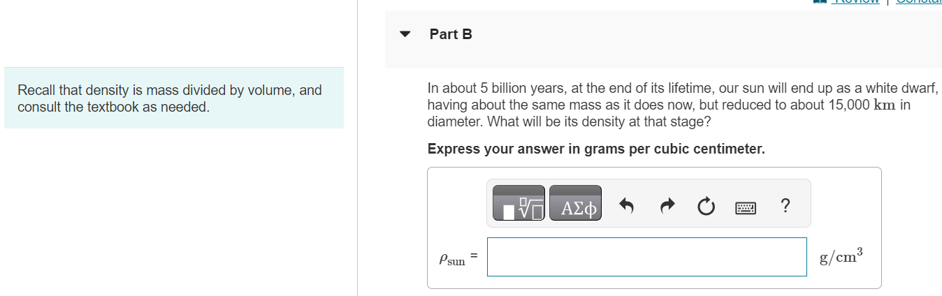 Recall that density is mass divided by volume, and consult the textbook as needed. Part B In about 5 billion years, at the end of its lifetime, our sun will end up as a white dwarf, having about the same mass as it does now, but reduced to about 15, 000 km in diameter. What will be its density at that stage? Express your answer in grams per cubic centimeter. Part B In about 5 billion years, at the end of its lifetime, our sun will end up as a white dwarf, having about the same mass as it does now, but reduced to about 15, 000 km in diameter. What will be its density at that stage? Express your answer in grams per cubic centimeter. Submit Request Answer Part C A neutron star is the remnant left after certain supernovae (explosions of giant stars). Typically, neutron stars are about 21 km in diameter and have around the same mass as our sun. What is a typical neutron star density in g/cm3 ? Express your answer in grams per cubic centimeter. 