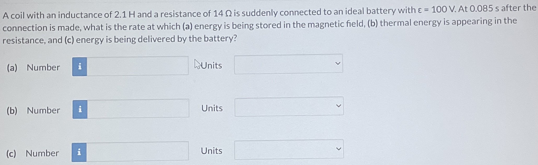 A coil with an inductance of 2.1 H and a resistance of 14 Ω is suddenly connected to an ideal battery with ε = 100 V. At 0.085 s after the connection is made, what is the rate at which (a) energy is being stored in the magnetic field, (b) thermal energy is appearing in the resistance, and (c) energy is being delivered by the battery? (a) Number Units (b) Number Units (c) Number Units