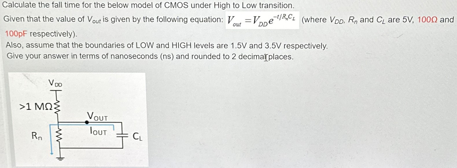 Calculate the fall time for the below model of CMOS under High to Low transition. Given that the value of Vout is given by the following equation: Vout = VDDe −t/RnCL (where VDD, Rn and CL are 5 V, 100 Ω and 100 pF respectively). Also, assume that the boundaries of LOW and HIGH levels are 1.5 V and 3.5 V respectively. Give your answer in terms of nanoseconds (ns) and rounded to 2 decimal places. 