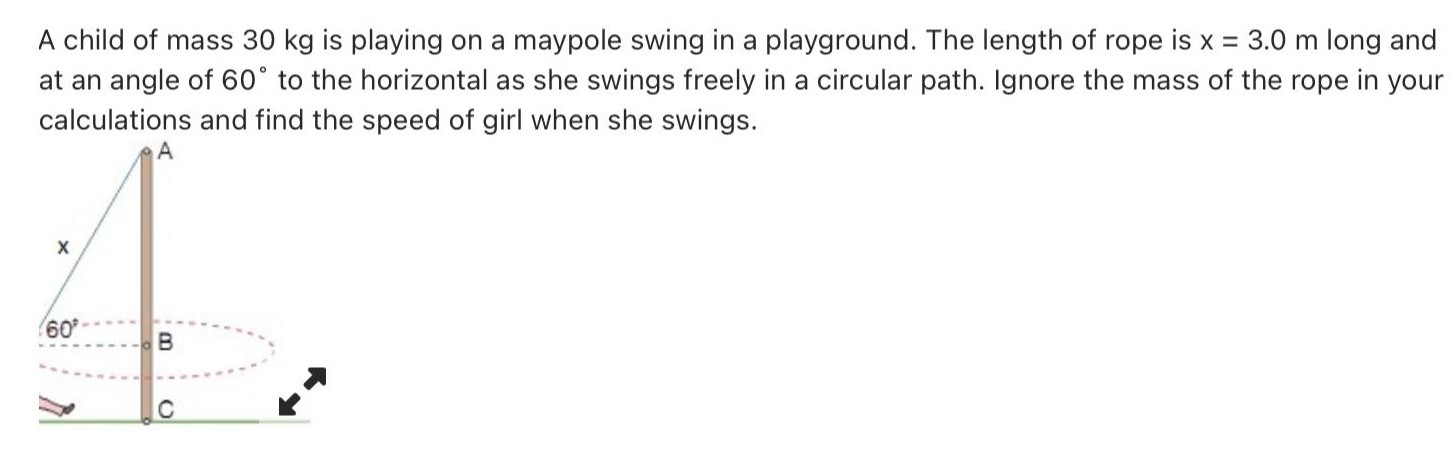 A child of mass 30 kg is playing on a maypole swing in a playground. The length of rope is x = 3.0 m long and at an angle of 60∘ to the horizontal as she swings freely in a circular path. Ignore the mass of the rope in your calculations and find the speed of girl when she swings. 