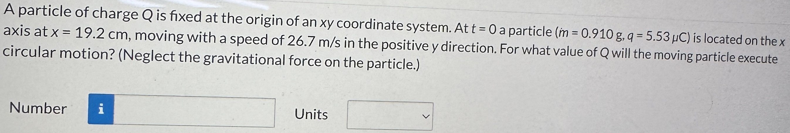 A particle of charge Q is fixed at the origin of an xy coordinate system. At t = 0 a particle (m = 0.910 g, q = 5.53 μC) is located on the x axis at x = 19.2 cm, moving with a speed of 26.7 m/s in the positive y direction. For what value of Q will the moving particle execute circular motion? (Neglect the gravitational force on the particle.) Number Units