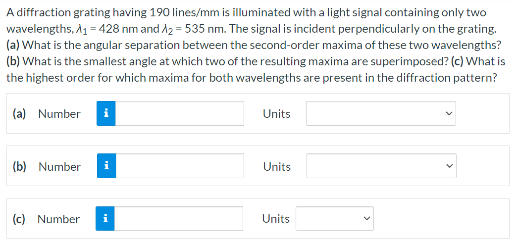 A diffraction grating having 190 lines/mm is illuminated with a light signal containing only two wavelengths, λ1 = 428 nm and λ2 = 535 nm. The signal is incident perpendicularly on the grating. (a) What is the angular separation between the second-order maxima of these two wavelengths? (b) What is the smallest angle at which two of the resulting maxima are superimposed? (c) What is the highest order for which maxima for both wavelengths are present in the diffraction pattern? (a) Number Units (b) Number Units (c) Number Units