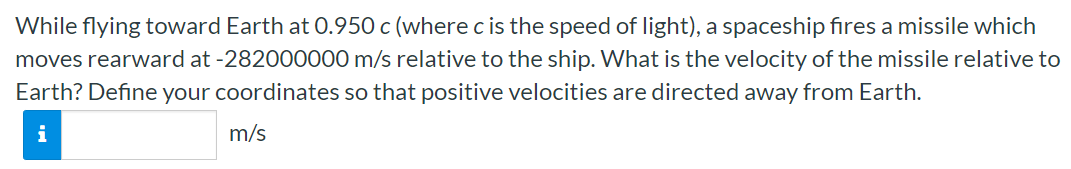 While flying toward Earth at 0.950 c (where c is the speed of light), a spaceship fires a missile which moves rearward at −282000000 m/s relative to the ship. What is the velocity of the missile relative to Earth? Define your coordinates so that positive velocities are directed away from Earth. m/s