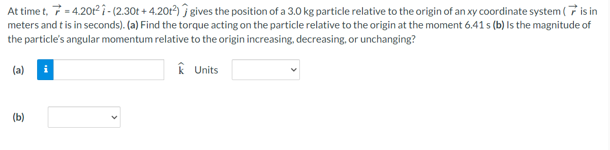 At time t, r→ = 4.20t2 i^ − (2.30t + 4.20t2)j^ gives the position of a 3.0 kg particle relative to the origin of an xy coordinate system ( r→ is in meters and t is in seconds). (a) Find the torque acting on the particle relative to the origin at the moment 6.41 s (b) Is the magnitude of the particle's angular momentum relative to the origin increasing, decreasing, or unchanging? (a) k^ Units (b)