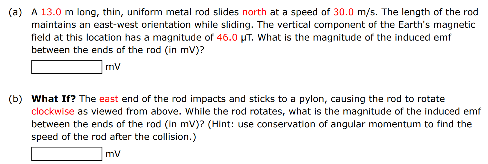 (a) A 13.0 m long, thin, uniform metal rod slides north at a speed of 30.0 m/s. The length of the rod maintains an east-west orientation while sliding. The vertical component of the Earth's magnetic field at this location has a magnitude of 46.0 μT. What is the magnitude of the induced emf between the ends of the rod (in mV)? mV (b) What If? The east end of the rod impacts and sticks to a pylon, causing the rod to rotate clockwise as viewed from above. While the rod rotates, what is the magnitude of the induced emf between the ends of the rod (in mV)? (Hint: use conservation of angular momentum to find the speed of the rod after the collision.) mV 