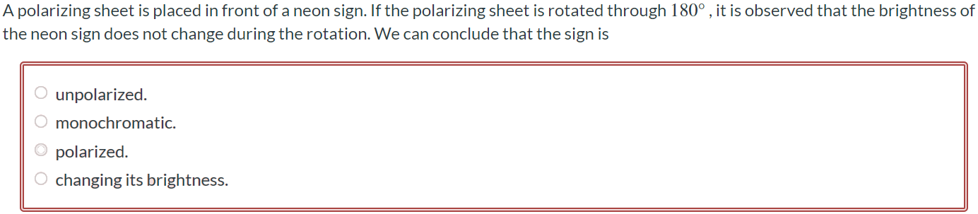 A polarizing sheet is placed in front of a neon sign. If the polarizing sheet is rotated through 180∘ , it is observed that the brightness of the neon sign does not change during the rotation. We can conclude that the sign is unpolarized monochromatic. polarized. changing its brightness.