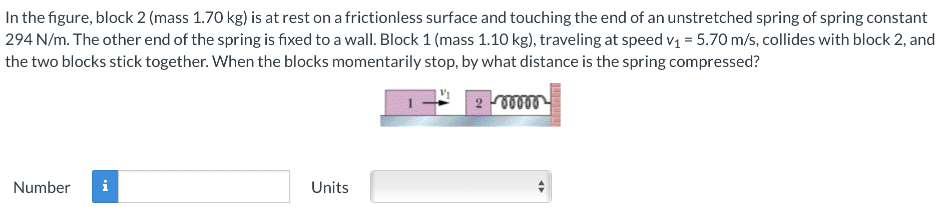 In the figure, block 2 (mass 1.70 kg ) is at rest on a frictionless surface and touching the end of an unstretched spring of spring constant 294 N/m. The other end of the spring is fixed to a wall. Block 1 (mass 1.10 kg ), traveling at speed v1 = 5.70 m/s, collides with block 2, and the two blocks stick together. When the blocks momentarily stop, by what distance is the spring compressed? Number Units