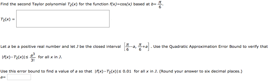 Find the second Taylor polynomial T2(x) for the function f(x) = cos(x) based at b = π/6. T2(x) = Let a be a positive real number and let J be the closed interval [π/6 - a, π/6 + a]. Use the Quadratic Approximation Error Bound to verify that |f(x) - T2(x)| ≤ a^3/3! for all x in J. Use this error bound to find a value of a so that |f(x) - T2(x)| ≤ 0.01 for all x in J. (Round your answer to six decimal places.) a =