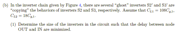 (b) In the inverter chain given by Figure 4, there are several "ghost" inverters S2' and S3' are "copying" the behaviors of inverters S2 and S3, respectively. Assume that CL1 = 108Cg,1, CL2 = 18Cg,1. (1) Determine the size of the inverters in the circuit such that the delay between node OUT and IN are minimized. (2) Determine the size of the inverters in the circuit such that the delay between node OUT and IN are minimized. Assume that VDD = 3 V, Cg,1 = 1 fF, INPUT is connected to a clock signal generator with frequency f = 1 GHz, switching between 0 V and 3 V. Assume that each stage of the Inverter chain could successfully react to the INPUT, which means tpHL+tpLH <  1 f. Determine the total power dissipated by the minimized inverter chain. Figure 4: Inverter Chain for Problem 2-b