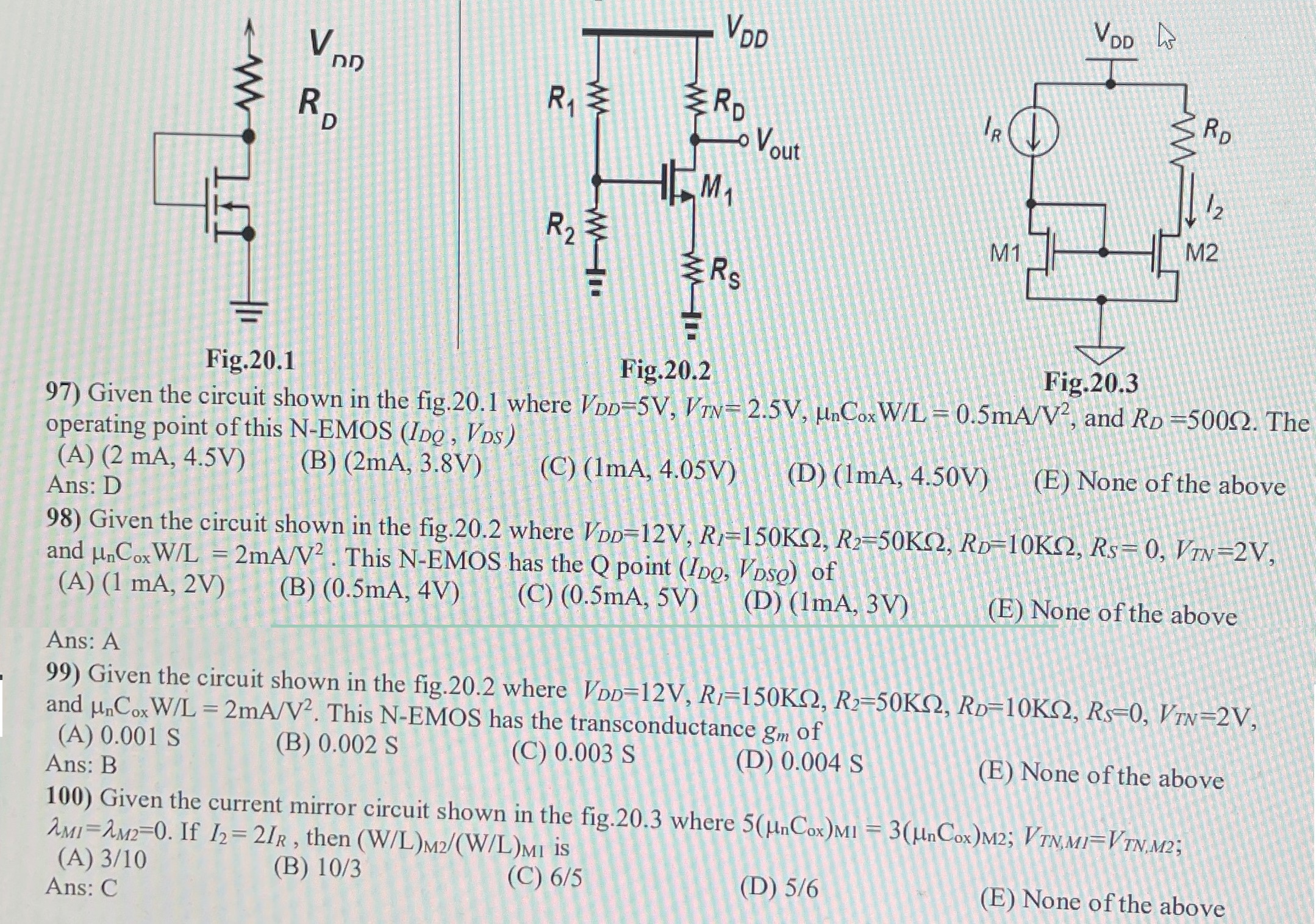 Given the circuit shown in the fig. 20.1 where VDD = 5 V, VTN = 2.5 V, μnCoxW/L = 0.5 mA/V2, and RD = 500 Ω. The operating point of this N−EMOS(IDQ, VDS) (A) (2 mA, 4.5 V) (B) (2 mA, 3.8 V) (C) (1 mA, 4.05 V) (D) (1 mA, 4.50 V) (E) None of the above Ans: D 98) Given the circuit shown in the fig. 20.2 where VDD = 12 V, R1 = 150 KΩ, R2 = 50 KΩ, RD = 10 KΩ, RS = 0, VTN = 2 V, and μnCoxW/L = 2 mA/V2. This N−EMOS has the Q point (IDQ, VDSQ) of (A) (1 mA, 2 V) (B) (0.5 mA, 4 V) (C) (0.5 mA, 5 V) (D) (1 mA, 3 V) (E) None of the above Ans: A 99) Given the circuit shown in the fig. 20.2 where VDD = 12 V, R1 = 150 KΩ, R2 = 50 KΩ, RD = 10 KΩ, RS = 0, VTN = 2 V, and μnCoxW/L = 2 mA/V2. This N-EMOS has the transconductance gm of (A) 0.001 S (B) 0.002 S (C) 0.003 S (D) 0.004 S (E) None of the above Ans: B 100) Given the current mirror circuit shown in the fig. 20.3 where 5(μnCox)M1 = 3(μnCox)M2;VTN, MI = VTN, M2; λMI = λM2 = 0. If I2 = 2 IR, then (W/L)M2 /(W/L)M1 is (A) 3 /10 (B) 10 /3 (C) 6 /5 (D) 5 /6 (E) None of the above 