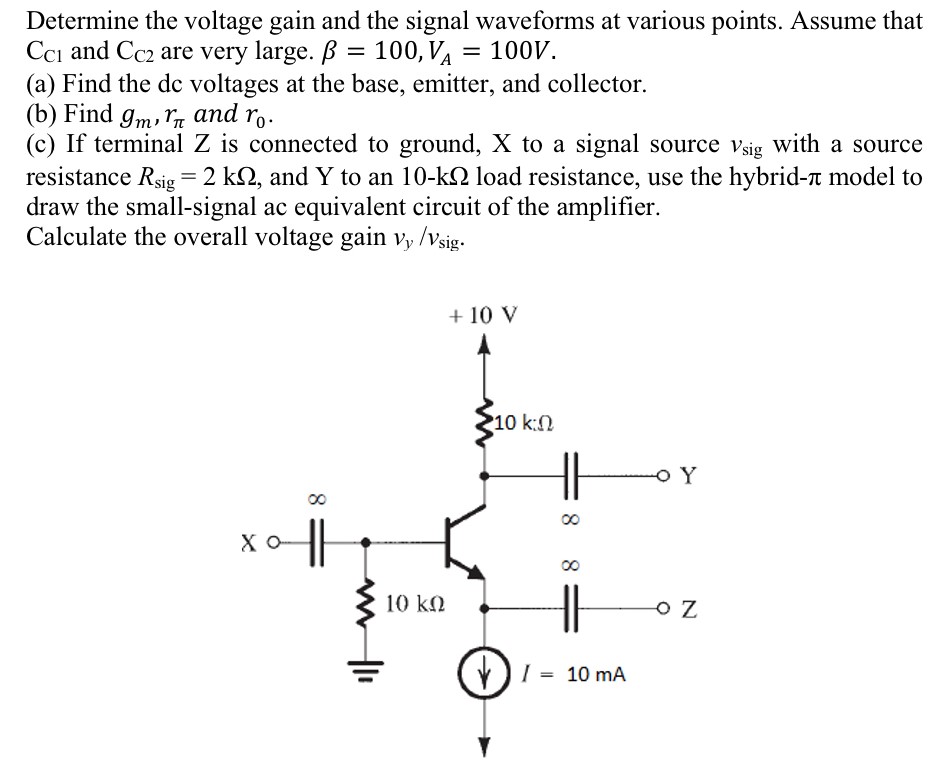 Determine the voltage gain and the signal waveforms at various points. Assume that CC1 and CC2 are very large. β = 100, VA = 100 V. (a) Find the dc voltages at the base, emitter, and collector. (b) Find gm, rπ and r0. (c) If terminal Z is connected to ground, X to a signal source vsig with a source resistance Rsig = 2 kΩ, and Y to an 10−kΩ load resistance, use the hybrid−π model to draw the small-signal ac equivalent circuit of the amplifier. Calculate the overall voltage gain vy/vsig .