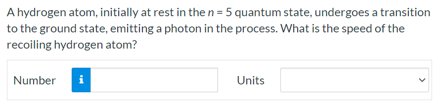 A hydrogen atom, initially at rest in the n = 5 quantum state, undergoes a transition to the ground state, emitting a photon in the process. What is the speed of the recoiling hydrogen atom? Number Units