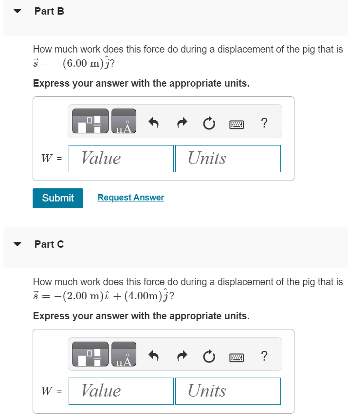 On a farm, you are pushing on a stubborn pig with a constant horizontal force with magnitude 24.7 N and direction 37.0∘ counterclockwise from the +x-axis. Part A How much work does this force do during a displacement of the pig that is s→ = (5.00 m)ı^? Express your answer with the appropriate units. W = Value Units Part B How much work does this force do during a displacement of the pig that is s→ = −(6.00 m)j^? Express your answer with the appropriate units. Submit Request Answer Part C How much work does this force do during a displacement of the pig that is s→ = −(2.00 m)ı^ + (4.00 m)j^? Express your answer with the appropriate units. W = Value Units 