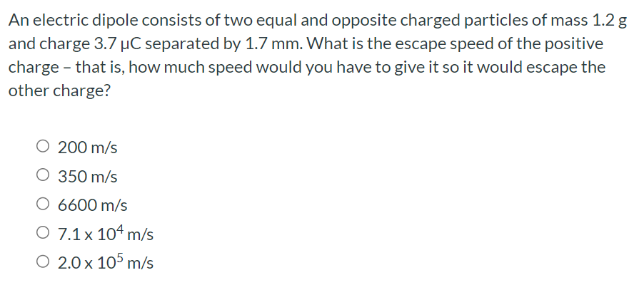 An electric dipole consists of two equal and opposite charged particles of mass 1.2 g and charge 3.7 μC separated by 1.7 mm. What is the escape speed of the positive charge - that is, how much speed would you have to give it so it would escape the other charge? 200 m/s 350 m/s 6600 m/s 7.1×104 m/s 2.0×105 m/s