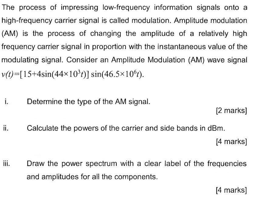 The process of impressing low-frequency information signals onto a high-frequency carrier signal is called modulation. Amplitude modulation (AM) is the process of changing the amplitude of a relatively high frequency carrier signal in proportion with the instantaneous value of the modulating signal. Consider an Amplitude Modulation (AM) wave signal v(t) = [15 + 4sin⁡(44×103 t)]sin⁡(46.5×106 t). i. Determine the type of the AM signal. [2 marks] ii. Calculate the powers of the carrier and side bands in dBm. [4 marks] iii. Draw the power spectrum with a clear label of the frequencies and amplitudes for all the components. [4 marks]