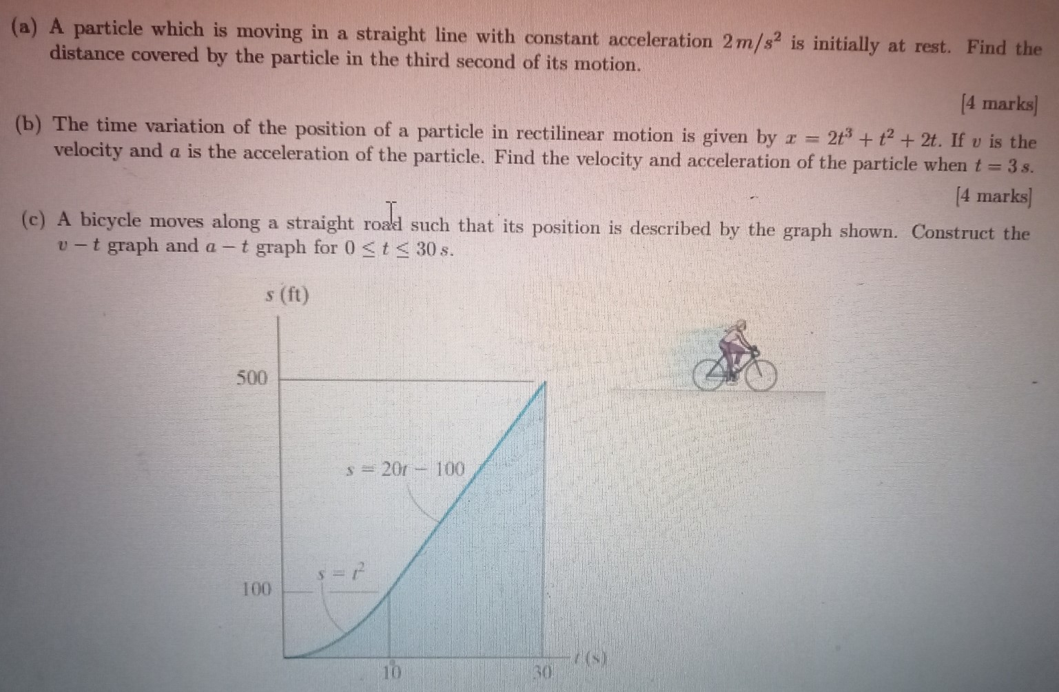 (a) A particle which is moving in a straight line with constant acceleration 2 m/s2 is initially at rest. Find the distance covered by the particle in the third second of its motion. [4 marks] (b) The time variation of the position of a particle in rectilinear motion is given by x = 2t3 + t2 + 2t. If v is the velocity and a is the acceleration of the particle. Find the velocity and acceleration of the particle when t = 3 s. [4 marks] (c) A bicycle moves along a straight road such that its position is described by the graph shown. Construct the v−t graph and a−t graph for 0 ≤ t ≤ 30 s.
