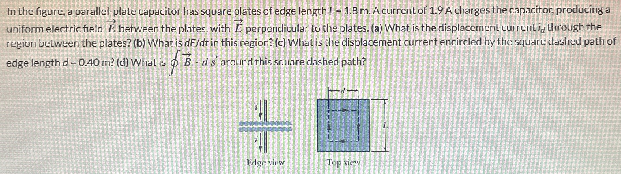 In the figure, a parallel-plate capacitor has square plates of edge length L = 1.8 m. A current of 1.9 A charges the capacitor, producing a uniform electric field E→ between the plates, with E→ perpendicular to the plates. (a) What is the displacement current id through the region between the plates? (b) What is dE/dt in this region? (c) What is the displacement current encircled by the square dashed path of edge length d = 0.40 m? (d) What is ∮B→⋅ds→ around this square dashed path? Edge view Top view