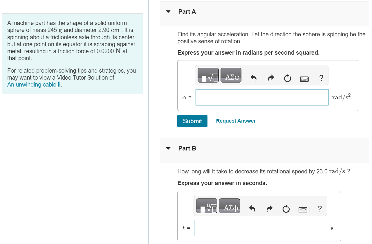 A machine part has the shape of a solid uniform sphere of mass 245 g and diameter 2.90 cm. It is spinning about a frictionless axle through its center, but at one point on its equator it is scraping against metal, resulting in a friction force of 0.0200 N at that point. For related problem-solving tips and strategies, you may want to view a Video Tutor Solution of An unwinding cable ii. Part A Find its angular acceleration. Let the direction the sphere is spinning be the positive sense of rotation. Express your answer in radians per second squared. α = rad/s2 Submit Request Answer Part B How long will it take to decrease its rotational speed by 23.0 rad/s ? Express your answer in seconds. t = s 