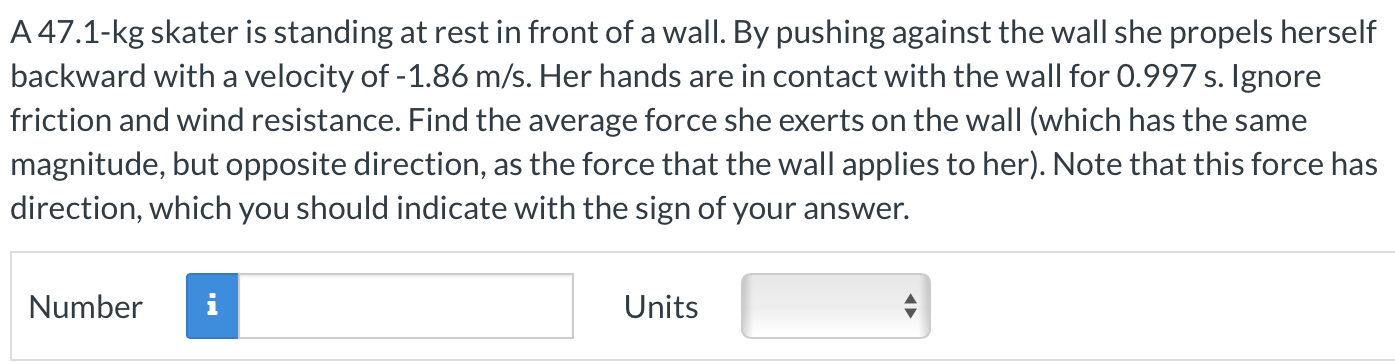 A 47.1-kg skater is standing at rest in front of a wall. By pushing against the wall she propels herself backward with a velocity of −1.86 m/s. Her hands are in contact with the wall for 0.997 s. Ignore friction and wind resistance. Find the average force she exerts on the wall (which has the same magnitude, but opposite direction, as the force that the wall applies to her). Note that this force has direction, which you should indicate with the sign of your answer. Number Units