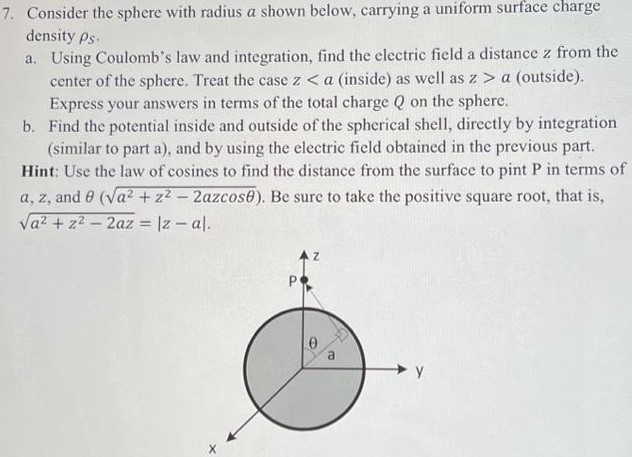 Consider the sphere with radius a shown below, carrying a uniform surface charge density ρS. a. Using Coulomb's law and integration, find the electric field a distance z from the center of the sphere. Treat the case za (outside). Express your answers in terms of the total charge Q on the sphere. b. Find the potential inside and outside of the spherical shell, directly by integration (similar to part a), and by using the electric field obtained in the previous part. Hint: Use the law of cosines to find the distance from the surface to pint P in terms of a, z, and θ(a2 + z2 − 2azcos⁡θ). Be sure to take the positive square root, that is, a2 + z2 − 2az = |z−a| 