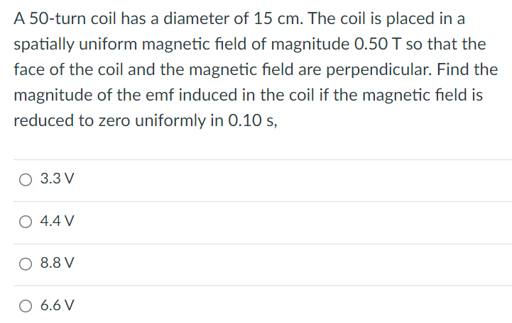 A 50-turn coil has a diameter of 15 cm. The coil is placed in a spatially uniform magnetic field of magnitude 0.50 T so that the face of the coil and the magnetic field are perpendicular. Find the magnitude of the emf induced in the coil if the magnetic field is reduced to zero uniformly in 0.10 s, 3.3 V 4.4 V 8.8 V 6.6 V 