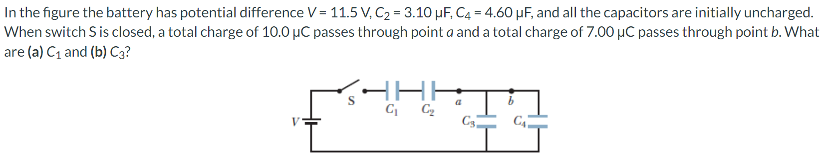 In the figure the battery has potential difference V = 11.5 V, C2 = 3.10 μF, C4 = 4.60 μF, and all the capacitors are initially uncharged. When switch S is closed, a total charge of 10.0 μC passes through point a and a total charge of 7.00 μC passes through point b. What are (a) C1 and (b) C3?