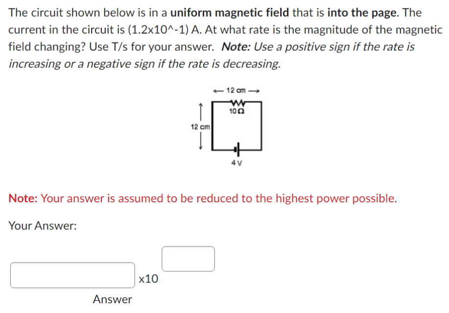 The circuit shown below is in a uniform magnetic field that is into the page. The current in the circuit is (1.2×10^−1)A. At what rate is the magnitude of the magnetic field changing? Use T/s for your answer. Note: Use a positive sign if the rate is increasing or a negative sign if the rate is decreasing. Note: Your answer is assumed to be reduced to the highest power possible. Your Answer: x10 Answer