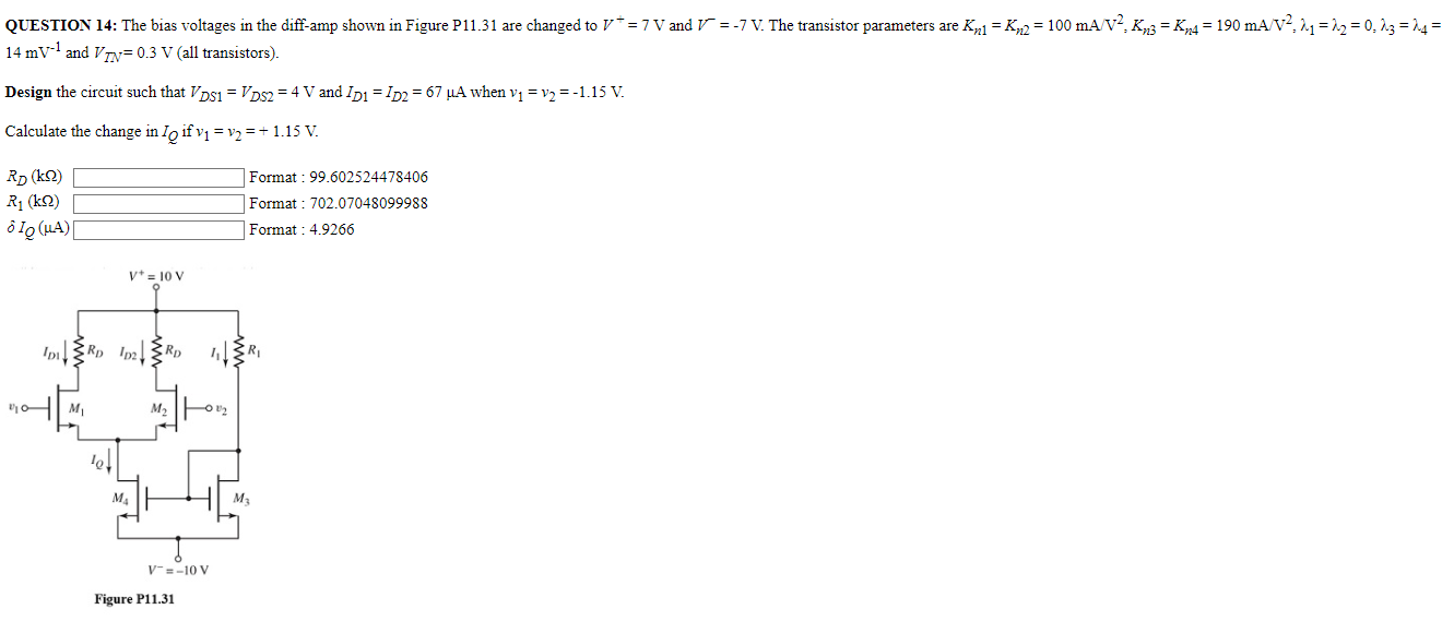 QUESTION 14: The bias voltages in the diff-amp shown in Figure P11.31 are changed to V+ = 7 V and V− = −7 V. The transistor parameters are Kn1 = Kn2 = 100 mA/V2, Kn3 = Kn4 = 190 mA/V2, λ1 = λ2 = 0, λ3 = λ4 = 14 mV−1 and VTN = 0.3 V (all transistors). Design the circuit such that VDS1 = VDS2 = 4 V and ID1 = ID2 = 67 μA when v1 = v2 = −1.15 V. Calculate the change in IQ if v1 = v2 = +1.15 V. RD (kΩ) Format : 99.602524478406 R1 (kΩ) Format : 702.07048099988 δIQ (μA) Format : 4.9266 Figure P11.31