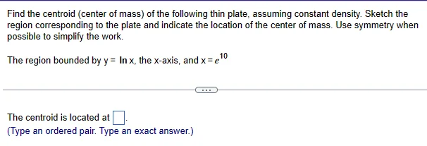 Find the centroid (center of mass) of the following thin plate, assuming constant density. Sketch the region corresponding to the plate and indicate the location of the center of mass. Use symmetry when possible to simplify the work. The region bounded by y = lnx, the x -axis, and x = e10 The centroid is located at. (Type an ordered pair. Type an exact answer.)