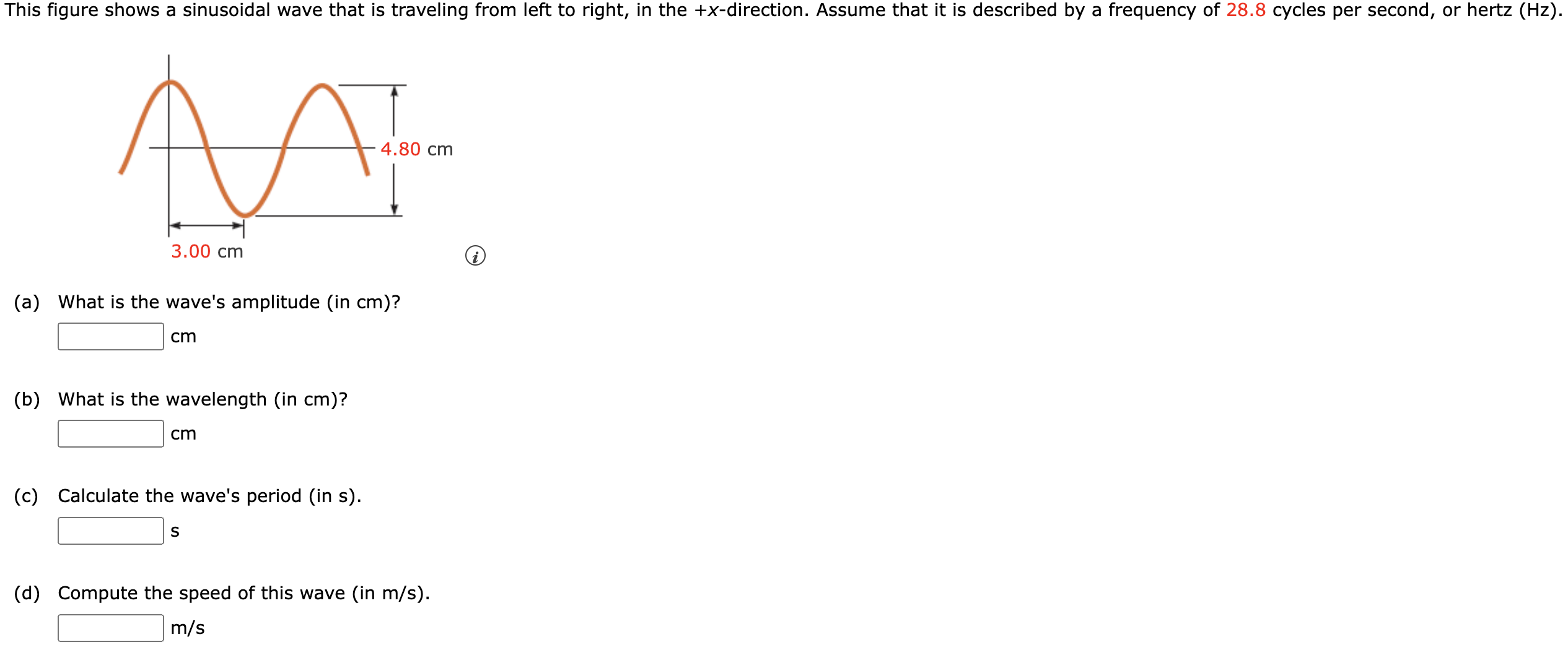 This figure shows a sinusoidal wave that is traveling from left to right, in the +x-direction. Assume that it is described by a frequency of 28.8 cycles per second, or hertz (Hz). (a) What is the wave's amplitude (in cm )? (b) What is the wavelength (in cm )? cm (c) Calculate the wave's period (in s). (d) Compute the speed of this wave (in m/s ). m/s