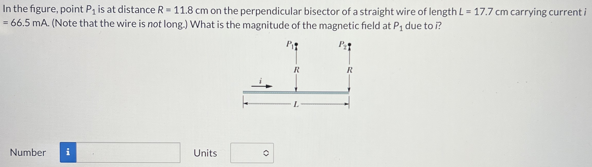 In the figure, point P1 is at distance R = 11.8 cm on the perpendicular bisector of a straight wire of length L = 17.7 cm carrying current i = 66.5 mA. (Note that the wire is not long.) What is the magnitude of the magnetic field at P1 due to? Number Units