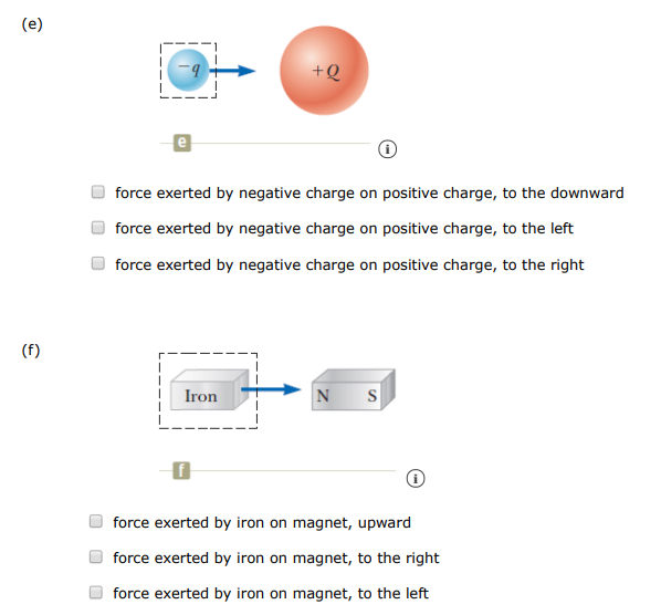 One or more external forces, large enough to be easily measured, are exerted on each object enclosed in a dashed box shown in the figures below. Identify the reaction to each of these forces. (Select all that apply. ) (a) Contact forces force exerted by spring on wall, to the right force exerted by spring on hand, to the left force exerted by spring on wall, to the left force exerted by spring on hand, to the right (b) force exerted by wagon on handle, upward to the left force exerted by wagon on ground, downward force exerted by wagon on planet, upward force exerted by wagon on ground, upward force exerted by wagon on planet, downward force exerted by wagon on handle, downward to the left (c) C (i) force exerted by football on planet, downward force exerted by football on player, downward to the left force exerted by football on player, downward to the right force exerted by football on planet, upward (d) Field forces d force exerted by small-mass object on large-mass object, to the right force exerted by small-mass object on large-mass object, upward force exerted by small-mass object on large-mass object, to the left (e) (i) force exerted by negative charge on positive charge, to the downward force exerted by negative charge on positive charge, to the left force exerted by negative charge on positive charge, to the right (f) (i) force exerted by iron on magnet, upward force exerted by iron on magnet, to the right force exerted by iron on magnet, to the left 