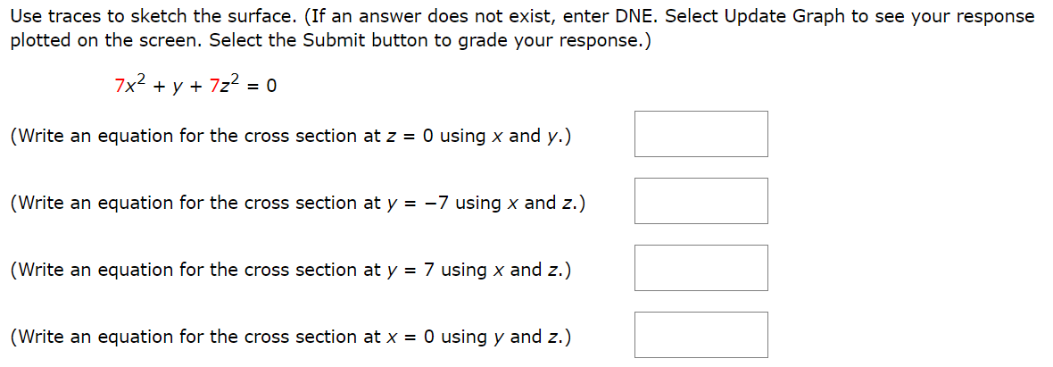 Use traces to sketch the surface. (If an answer does not exist, enter DNE. Select Update Graph to see your response plotted on the screen. Select the Submit button to grade your response.) 7x2 + y + 7z2 = 0 (Write an equation for the cross section at z = 0 using x and y.) (Write an equation for the cross section at y = −7 using x and z.) (Write an equation for the cross section at y = 7 using x and z.) (Write an equation for the cross section at x = 0 using y and z.) Identify the surface. hyperboloid of one sheet hyperbolic paraboloid ellipsoid hyperboloid of two sheets elliptic cone elliptic cylinder parabolic cylinder elliptic paraboloid