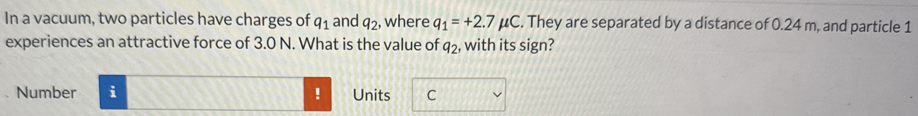 In a vacuum, two particles have charges of q1 and q2, where q1 = +2.7 μC. They are separated by a distance of 0.24 m, and particle 1 experiences an attractive force of 3.0 N. What is the value of q2, with its sign? Number Units